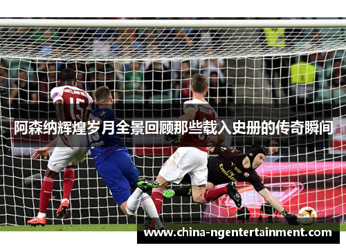 阿森纳辉煌岁月全景回顾那些载入史册的传奇瞬间 阿森纳辉煌岁月全景回顾那些载入史册的传奇瞬间