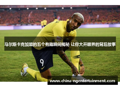 马尔斯卡克加盟的五个有趣瞬间揭秘 让你大开眼界的背后故事