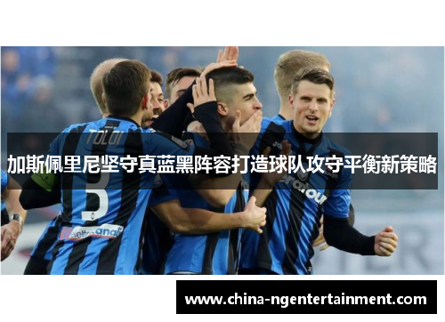 加斯佩里尼坚守真蓝黑阵容打造球队攻守平衡新策略