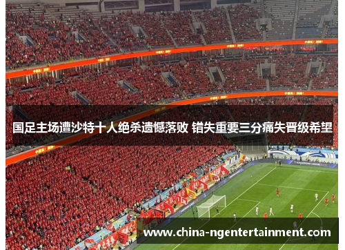 国足主场遭沙特十人绝杀遗憾落败 错失重要三分痛失晋级希望