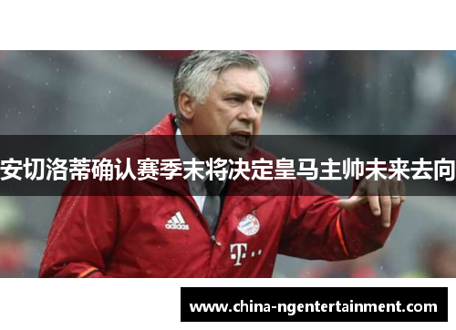 安切洛蒂确认赛季末将决定皇马主帅未来去向 安切洛蒂确认赛季末将决定皇马主帅未来去向
